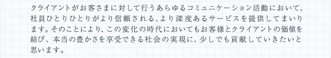 クライアントがお客さまに対して行うあらゆるコミュニケーション活動において、社員ひとりひとりがより信頼される、より深度あるサービスを提供してまいります。そのことにより、この変化の時代においてもお客様とクライアントの価値を結び、本当の豊かさを享受できる社会の実現に、少しでも貢献していきたいと思います。