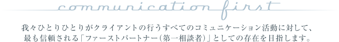 "communication first" 我々ひとりひとりがクライアントの行うすべてのコミュニケーション活動に対して、最も信頼される「ファーストパートナー（第一相談者）」としての存在を目指します。