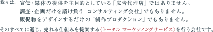 我々は、宣伝・媒体の提供を主目的としている「広告代理店」ではありません。調査・企画だけを請け負う「コンサルティング会社」でもありません。販促物をデザインするだけの「制作プロダクション」でもありません。そのすべてに通じ、売れる仕組みを提案する〈トータル マーケティングサービス〉を行う会社です。