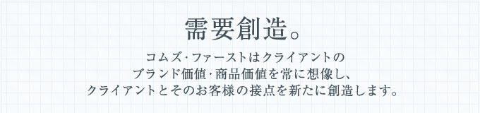 需要創造。コムズ・ファーストはクライアントのブランド価値・商品価値を常に想像し、クライアントとそのお客様の接点を新たに創造します。